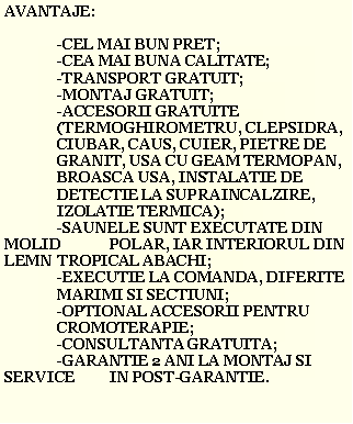 Text Box: AVANTAJE:	-CEL MAI BUN PRET;	-CEA MAI BUNA CALITATE;	-TRANSPORT GRATUIT;	-MONTAJ GRATUIT;	-ACCESORII GRATUITE 	(TERMOGHIROMETRU, CLEPSIDRA, 	CIUBAR, CAUS, CUIER, PIETRE DE 	GRANIT, USA CU GEAM TERMOPAN, 	BROASCA USA, INSTALATIE DE 	DETECTIE LA SUPRAINCALZIRE, 	IZOLATIE TERMICA);	-SAUNELE SUNT EXECUTATE DIN MOLID  	POLAR, IAR INTERIORUL DIN LEMN 	TROPICAL ABACHI;	-EXECUTIE LA COMANDA, DIFERITE 	MARIMI SI SECTIUNI;	-OPTIONAL ACCESORII PENTRU 	CROMOTERAPIE;	-CONSULTANTA GRATUITA;	-GARANTIE 2 ANI LA MONTAJ SI SERVICE 	IN POST-GARANTIE.